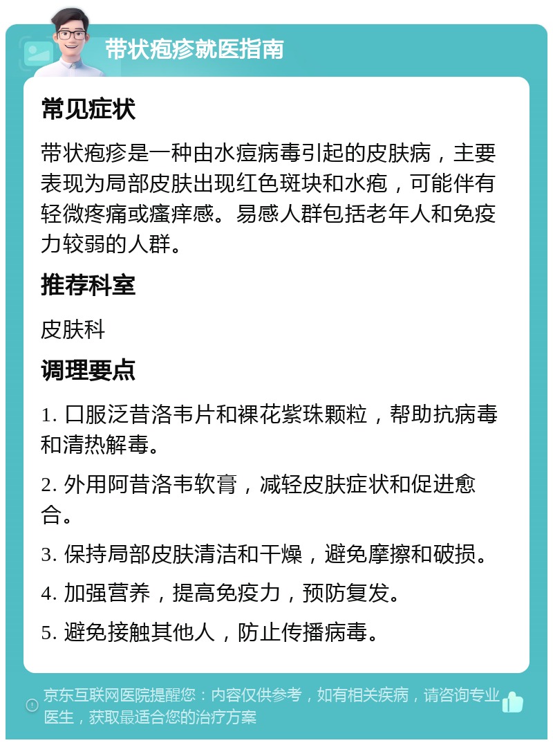 带状疱疹就医指南 常见症状 带状疱疹是一种由水痘病毒引起的皮肤病，主要表现为局部皮肤出现红色斑块和水疱，可能伴有轻微疼痛或瘙痒感。易感人群包括老年人和免疫力较弱的人群。 推荐科室 皮肤科 调理要点 1. 口服泛昔洛韦片和裸花紫珠颗粒，帮助抗病毒和清热解毒。 2. 外用阿昔洛韦软膏，减轻皮肤症状和促进愈合。 3. 保持局部皮肤清洁和干燥，避免摩擦和破损。 4. 加强营养，提高免疫力，预防复发。 5. 避免接触其他人，防止传播病毒。