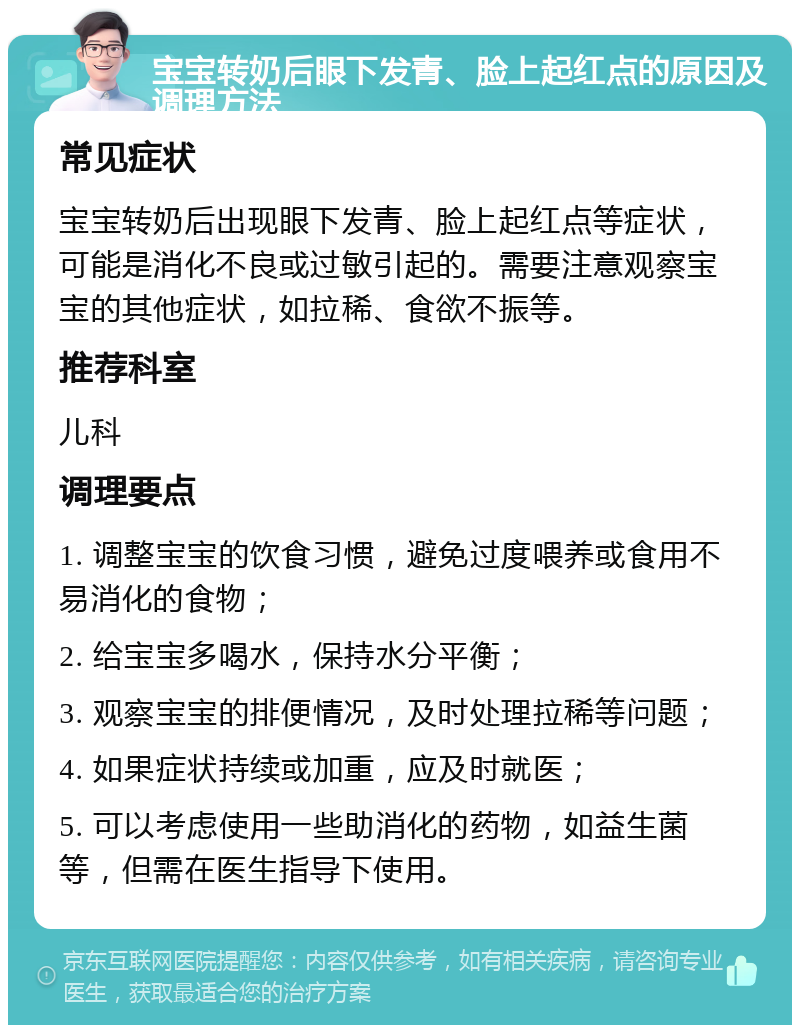 宝宝转奶后眼下发青、脸上起红点的原因及调理方法 常见症状 宝宝转奶后出现眼下发青、脸上起红点等症状，可能是消化不良或过敏引起的。需要注意观察宝宝的其他症状，如拉稀、食欲不振等。 推荐科室 儿科 调理要点 1. 调整宝宝的饮食习惯，避免过度喂养或食用不易消化的食物； 2. 给宝宝多喝水，保持水分平衡； 3. 观察宝宝的排便情况，及时处理拉稀等问题； 4. 如果症状持续或加重，应及时就医； 5. 可以考虑使用一些助消化的药物，如益生菌等，但需在医生指导下使用。