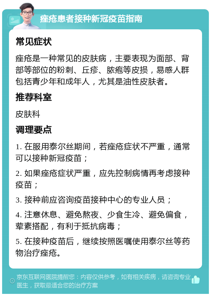 痤疮患者接种新冠疫苗指南 常见症状 痤疮是一种常见的皮肤病，主要表现为面部、背部等部位的粉刺、丘疹、脓疱等皮损，易感人群包括青少年和成年人，尤其是油性皮肤者。 推荐科室 皮肤科 调理要点 1. 在服用泰尔丝期间，若痤疮症状不严重，通常可以接种新冠疫苗； 2. 如果痤疮症状严重，应先控制病情再考虑接种疫苗； 3. 接种前应咨询疫苗接种中心的专业人员； 4. 注意休息、避免熬夜、少食生冷、避免偏食，荤素搭配，有利于抵抗病毒； 5. 在接种疫苗后，继续按照医嘱使用泰尔丝等药物治疗痤疮。