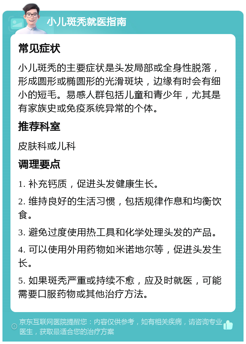 小儿斑秃就医指南 常见症状 小儿斑秃的主要症状是头发局部或全身性脱落，形成圆形或椭圆形的光滑斑块，边缘有时会有细小的短毛。易感人群包括儿童和青少年，尤其是有家族史或免疫系统异常的个体。 推荐科室 皮肤科或儿科 调理要点 1. 补充钙质，促进头发健康生长。 2. 维持良好的生活习惯，包括规律作息和均衡饮食。 3. 避免过度使用热工具和化学处理头发的产品。 4. 可以使用外用药物如米诺地尔等，促进头发生长。 5. 如果斑秃严重或持续不愈，应及时就医，可能需要口服药物或其他治疗方法。