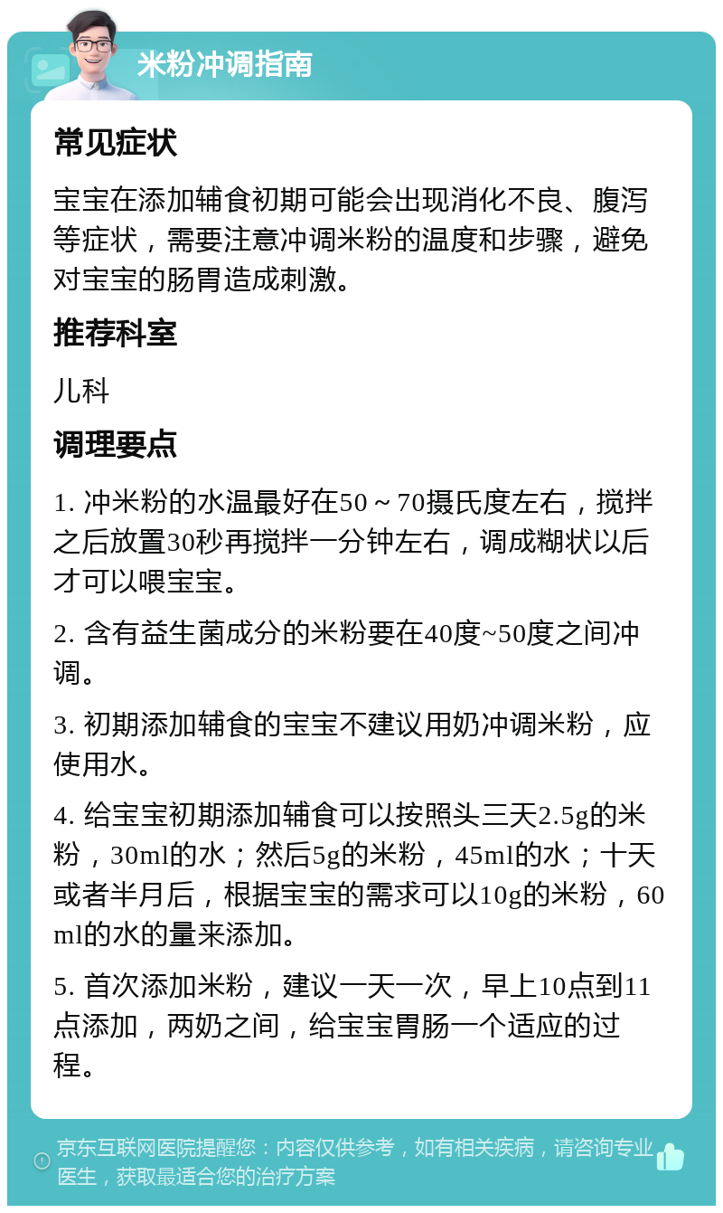 米粉冲调指南 常见症状 宝宝在添加辅食初期可能会出现消化不良、腹泻等症状，需要注意冲调米粉的温度和步骤，避免对宝宝的肠胃造成刺激。 推荐科室 儿科 调理要点 1. 冲米粉的水温最好在50～70摄氏度左右，搅拌之后放置30秒再搅拌一分钟左右，调成糊状以后才可以喂宝宝。 2. 含有益生菌成分的米粉要在40度~50度之间冲调。 3. 初期添加辅食的宝宝不建议用奶冲调米粉，应使用水。 4. 给宝宝初期添加辅食可以按照头三天2.5g的米粉，30ml的水；然后5g的米粉，45ml的水；十天或者半月后，根据宝宝的需求可以10g的米粉，60ml的水的量来添加。 5. 首次添加米粉，建议一天一次，早上10点到11点添加，两奶之间，给宝宝胃肠一个适应的过程。