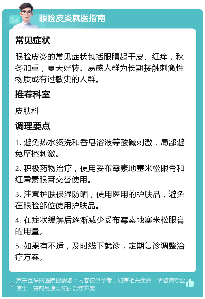 眼睑皮炎就医指南 常见症状 眼睑皮炎的常见症状包括眼睛起干皮、红痒，秋冬加重，夏天好转。易感人群为长期接触刺激性物质或有过敏史的人群。 推荐科室 皮肤科 调理要点 1. 避免热水烫洗和香皂浴液等酸碱刺激，局部避免摩擦刺激。 2. 积极药物治疗，使用妥布霉素地塞米松眼膏和红霉素眼膏交替使用。 3. 注意护肤保湿防晒，使用医用的护肤品，避免在眼睑部位使用护肤品。 4. 在症状缓解后逐渐减少妥布霉素地塞米松眼膏的用量。 5. 如果有不适，及时线下就诊，定期复诊调整治疗方案。