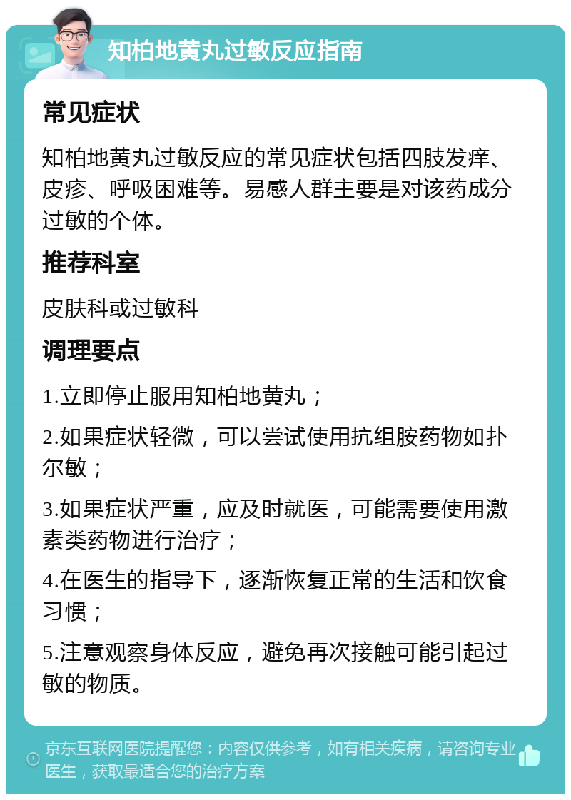 知柏地黄丸过敏反应指南 常见症状 知柏地黄丸过敏反应的常见症状包括四肢发痒、皮疹、呼吸困难等。易感人群主要是对该药成分过敏的个体。 推荐科室 皮肤科或过敏科 调理要点 1.立即停止服用知柏地黄丸； 2.如果症状轻微，可以尝试使用抗组胺药物如扑尔敏； 3.如果症状严重，应及时就医，可能需要使用激素类药物进行治疗； 4.在医生的指导下，逐渐恢复正常的生活和饮食习惯； 5.注意观察身体反应，避免再次接触可能引起过敏的物质。