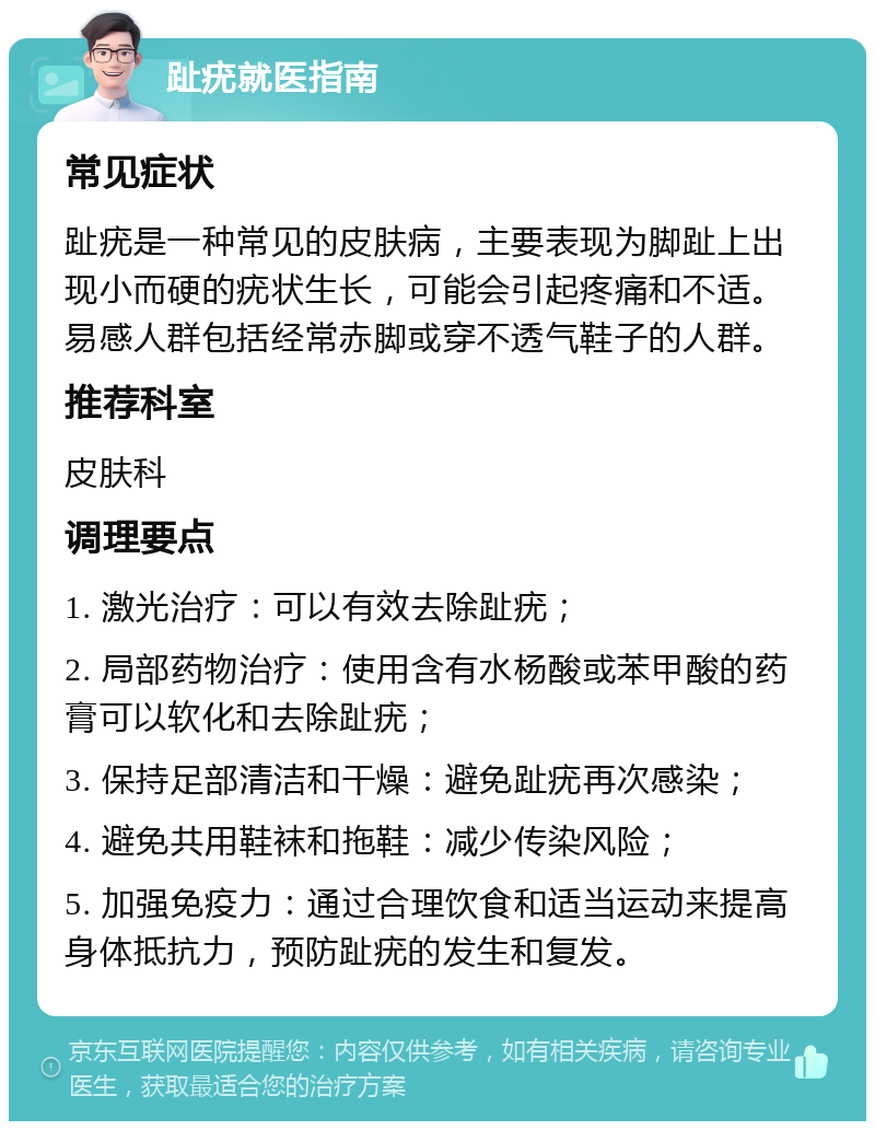 趾疣就医指南 常见症状 趾疣是一种常见的皮肤病，主要表现为脚趾上出现小而硬的疣状生长，可能会引起疼痛和不适。易感人群包括经常赤脚或穿不透气鞋子的人群。 推荐科室 皮肤科 调理要点 1. 激光治疗：可以有效去除趾疣； 2. 局部药物治疗：使用含有水杨酸或苯甲酸的药膏可以软化和去除趾疣； 3. 保持足部清洁和干燥：避免趾疣再次感染； 4. 避免共用鞋袜和拖鞋：减少传染风险； 5. 加强免疫力：通过合理饮食和适当运动来提高身体抵抗力，预防趾疣的发生和复发。