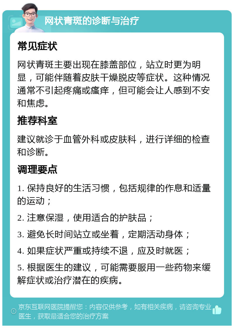 网状青斑的诊断与治疗 常见症状 网状青斑主要出现在膝盖部位，站立时更为明显，可能伴随着皮肤干燥脱皮等症状。这种情况通常不引起疼痛或瘙痒，但可能会让人感到不安和焦虑。 推荐科室 建议就诊于血管外科或皮肤科，进行详细的检查和诊断。 调理要点 1. 保持良好的生活习惯，包括规律的作息和适量的运动； 2. 注意保湿，使用适合的护肤品； 3. 避免长时间站立或坐着，定期活动身体； 4. 如果症状严重或持续不退，应及时就医； 5. 根据医生的建议，可能需要服用一些药物来缓解症状或治疗潜在的疾病。