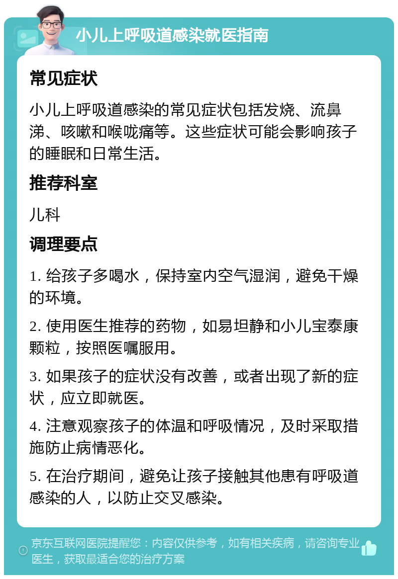 小儿上呼吸道感染就医指南 常见症状 小儿上呼吸道感染的常见症状包括发烧、流鼻涕、咳嗽和喉咙痛等。这些症状可能会影响孩子的睡眠和日常生活。 推荐科室 儿科 调理要点 1. 给孩子多喝水，保持室内空气湿润，避免干燥的环境。 2. 使用医生推荐的药物，如易坦静和小儿宝泰康颗粒，按照医嘱服用。 3. 如果孩子的症状没有改善，或者出现了新的症状，应立即就医。 4. 注意观察孩子的体温和呼吸情况，及时采取措施防止病情恶化。 5. 在治疗期间，避免让孩子接触其他患有呼吸道感染的人，以防止交叉感染。