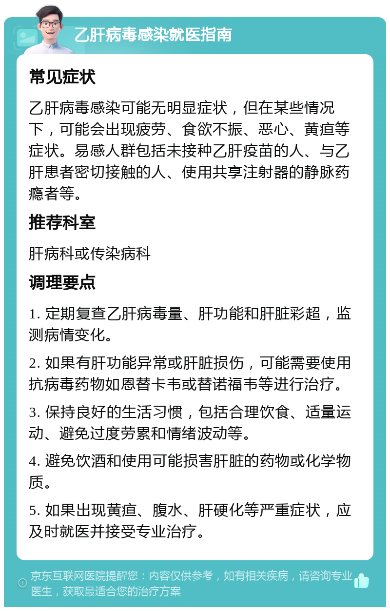 乙肝病毒感染就医指南 常见症状 乙肝病毒感染可能无明显症状，但在某些情况下，可能会出现疲劳、食欲不振、恶心、黄疸等症状。易感人群包括未接种乙肝疫苗的人、与乙肝患者密切接触的人、使用共享注射器的静脉药瘾者等。 推荐科室 肝病科或传染病科 调理要点 1. 定期复查乙肝病毒量、肝功能和肝脏彩超，监测病情变化。 2. 如果有肝功能异常或肝脏损伤，可能需要使用抗病毒药物如恩替卡韦或替诺福韦等进行治疗。 3. 保持良好的生活习惯，包括合理饮食、适量运动、避免过度劳累和情绪波动等。 4. 避免饮酒和使用可能损害肝脏的药物或化学物质。 5. 如果出现黄疸、腹水、肝硬化等严重症状，应及时就医并接受专业治疗。