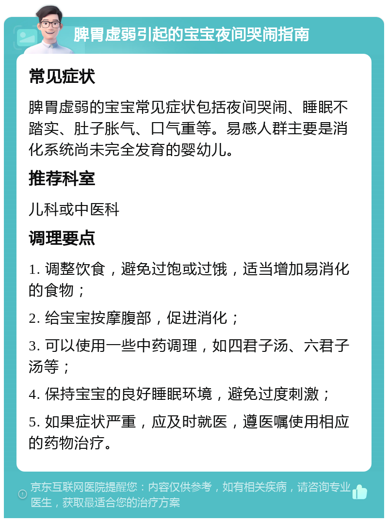 脾胃虚弱引起的宝宝夜间哭闹指南 常见症状 脾胃虚弱的宝宝常见症状包括夜间哭闹、睡眠不踏实、肚子胀气、口气重等。易感人群主要是消化系统尚未完全发育的婴幼儿。 推荐科室 儿科或中医科 调理要点 1. 调整饮食，避免过饱或过饿，适当增加易消化的食物； 2. 给宝宝按摩腹部，促进消化； 3. 可以使用一些中药调理，如四君子汤、六君子汤等； 4. 保持宝宝的良好睡眠环境，避免过度刺激； 5. 如果症状严重，应及时就医，遵医嘱使用相应的药物治疗。