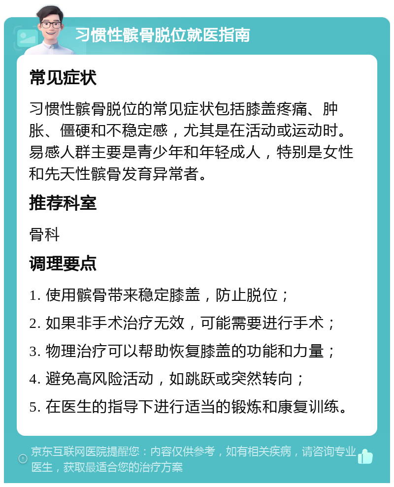 习惯性髌骨脱位就医指南 常见症状 习惯性髌骨脱位的常见症状包括膝盖疼痛、肿胀、僵硬和不稳定感，尤其是在活动或运动时。易感人群主要是青少年和年轻成人，特别是女性和先天性髌骨发育异常者。 推荐科室 骨科 调理要点 1. 使用髌骨带来稳定膝盖，防止脱位； 2. 如果非手术治疗无效，可能需要进行手术； 3. 物理治疗可以帮助恢复膝盖的功能和力量； 4. 避免高风险活动，如跳跃或突然转向； 5. 在医生的指导下进行适当的锻炼和康复训练。