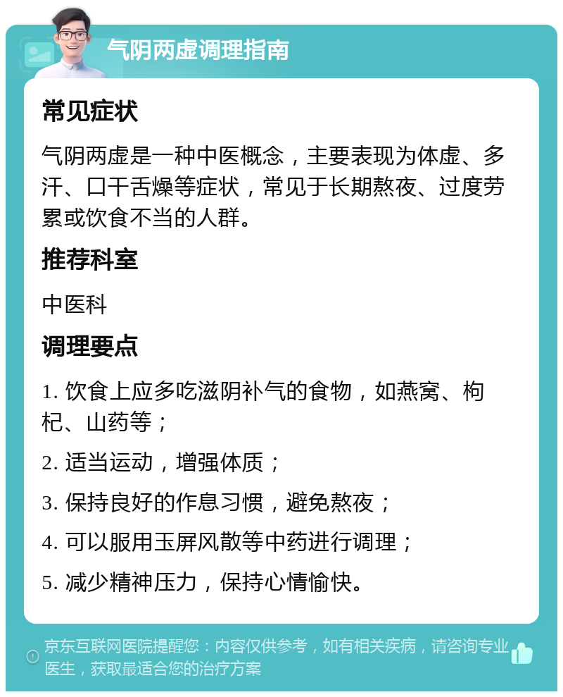 气阴两虚调理指南 常见症状 气阴两虚是一种中医概念，主要表现为体虚、多汗、口干舌燥等症状，常见于长期熬夜、过度劳累或饮食不当的人群。 推荐科室 中医科 调理要点 1. 饮食上应多吃滋阴补气的食物，如燕窝、枸杞、山药等； 2. 适当运动，增强体质； 3. 保持良好的作息习惯，避免熬夜； 4. 可以服用玉屏风散等中药进行调理； 5. 减少精神压力，保持心情愉快。