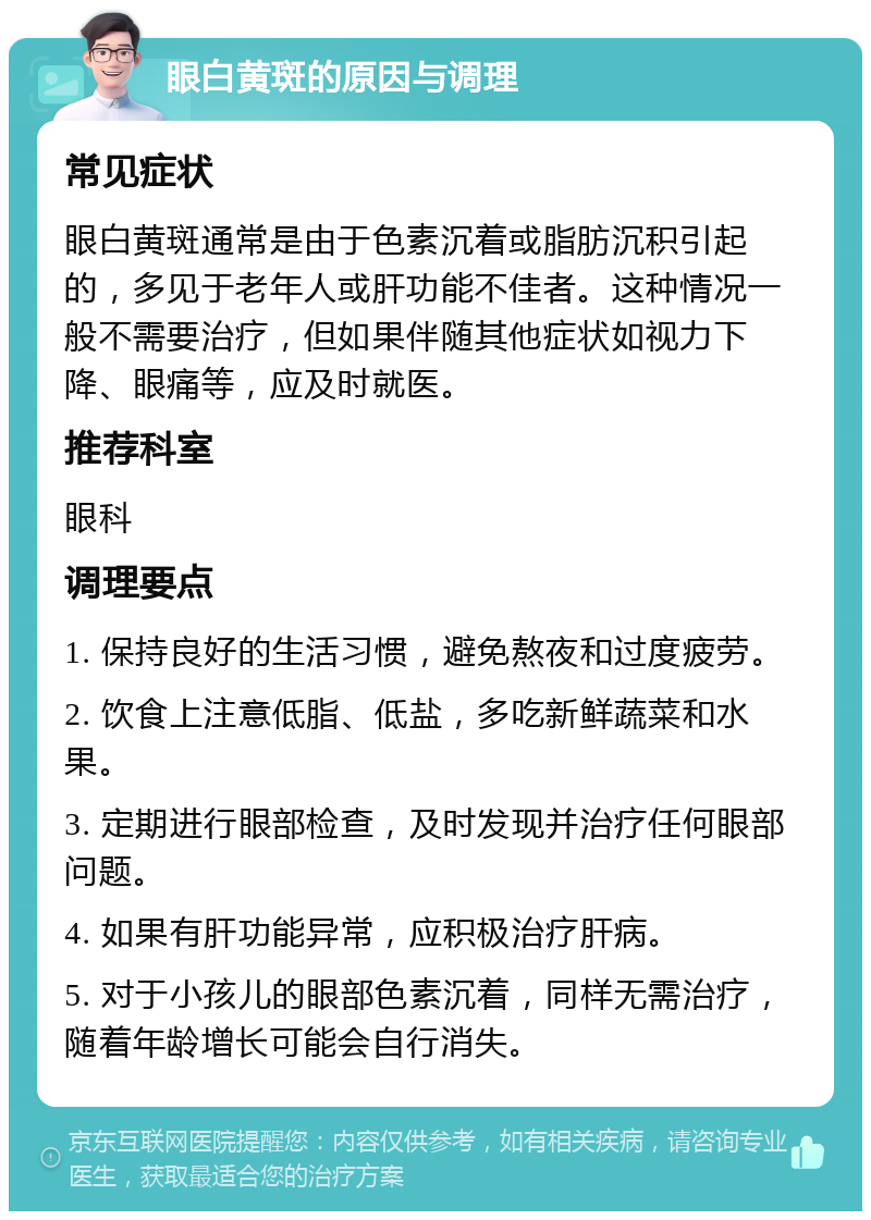 眼白黄斑的原因与调理 常见症状 眼白黄斑通常是由于色素沉着或脂肪沉积引起的，多见于老年人或肝功能不佳者。这种情况一般不需要治疗，但如果伴随其他症状如视力下降、眼痛等，应及时就医。 推荐科室 眼科 调理要点 1. 保持良好的生活习惯，避免熬夜和过度疲劳。 2. 饮食上注意低脂、低盐，多吃新鲜蔬菜和水果。 3. 定期进行眼部检查，及时发现并治疗任何眼部问题。 4. 如果有肝功能异常，应积极治疗肝病。 5. 对于小孩儿的眼部色素沉着，同样无需治疗，随着年龄增长可能会自行消失。