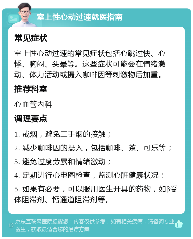 室上性心动过速就医指南 常见症状 室上性心动过速的常见症状包括心跳过快、心悸、胸闷、头晕等。这些症状可能会在情绪激动、体力活动或摄入咖啡因等刺激物后加重。 推荐科室 心血管内科 调理要点 1. 戒烟，避免二手烟的接触； 2. 减少咖啡因的摄入，包括咖啡、茶、可乐等； 3. 避免过度劳累和情绪激动； 4. 定期进行心电图检查，监测心脏健康状况； 5. 如果有必要，可以服用医生开具的药物，如β受体阻滞剂、钙通道阻滞剂等。