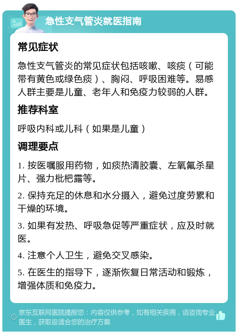 急性支气管炎就医指南 常见症状 急性支气管炎的常见症状包括咳嗽、咳痰（可能带有黄色或绿色痰）、胸闷、呼吸困难等。易感人群主要是儿童、老年人和免疫力较弱的人群。 推荐科室 呼吸内科或儿科（如果是儿童） 调理要点 1. 按医嘱服用药物，如痰热清胶囊、左氧氟杀星片、强力枇杷露等。 2. 保持充足的休息和水分摄入，避免过度劳累和干燥的环境。 3. 如果有发热、呼吸急促等严重症状，应及时就医。 4. 注意个人卫生，避免交叉感染。 5. 在医生的指导下，逐渐恢复日常活动和锻炼，增强体质和免疫力。