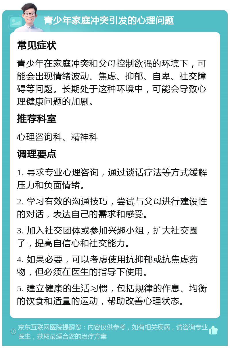 青少年家庭冲突引发的心理问题 常见症状 青少年在家庭冲突和父母控制欲强的环境下，可能会出现情绪波动、焦虑、抑郁、自卑、社交障碍等问题。长期处于这种环境中，可能会导致心理健康问题的加剧。 推荐科室 心理咨询科、精神科 调理要点 1. 寻求专业心理咨询，通过谈话疗法等方式缓解压力和负面情绪。 2. 学习有效的沟通技巧，尝试与父母进行建设性的对话，表达自己的需求和感受。 3. 加入社交团体或参加兴趣小组，扩大社交圈子，提高自信心和社交能力。 4. 如果必要，可以考虑使用抗抑郁或抗焦虑药物，但必须在医生的指导下使用。 5. 建立健康的生活习惯，包括规律的作息、均衡的饮食和适量的运动，帮助改善心理状态。