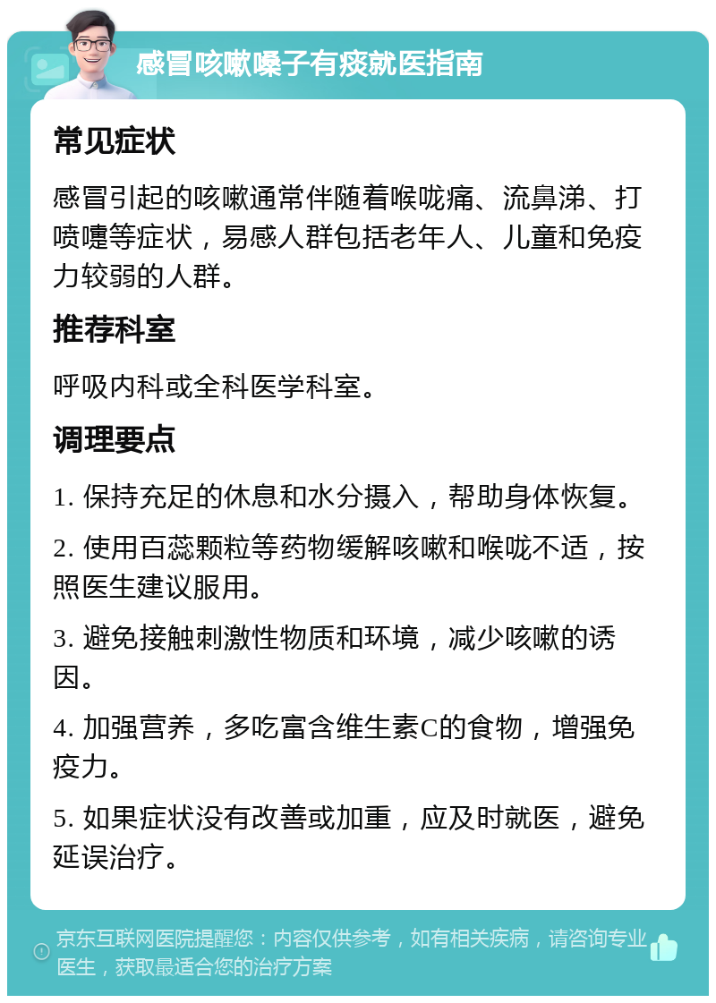 感冒咳嗽嗓子有痰就医指南 常见症状 感冒引起的咳嗽通常伴随着喉咙痛、流鼻涕、打喷嚏等症状，易感人群包括老年人、儿童和免疫力较弱的人群。 推荐科室 呼吸内科或全科医学科室。 调理要点 1. 保持充足的休息和水分摄入，帮助身体恢复。 2. 使用百蕊颗粒等药物缓解咳嗽和喉咙不适，按照医生建议服用。 3. 避免接触刺激性物质和环境，减少咳嗽的诱因。 4. 加强营养，多吃富含维生素C的食物，增强免疫力。 5. 如果症状没有改善或加重，应及时就医，避免延误治疗。