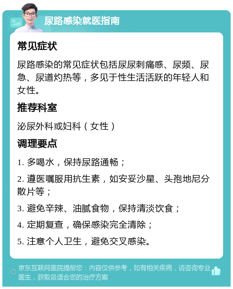 尿路感染就医指南 常见症状 尿路感染的常见症状包括尿尿刺痛感、尿频、尿急、尿道灼热等，多见于性生活活跃的年轻人和女性。 推荐科室 泌尿外科或妇科（女性） 调理要点 1. 多喝水，保持尿路通畅； 2. 遵医嘱服用抗生素，如安妥沙星、头孢地尼分散片等； 3. 避免辛辣、油腻食物，保持清淡饮食； 4. 定期复查，确保感染完全清除； 5. 注意个人卫生，避免交叉感染。