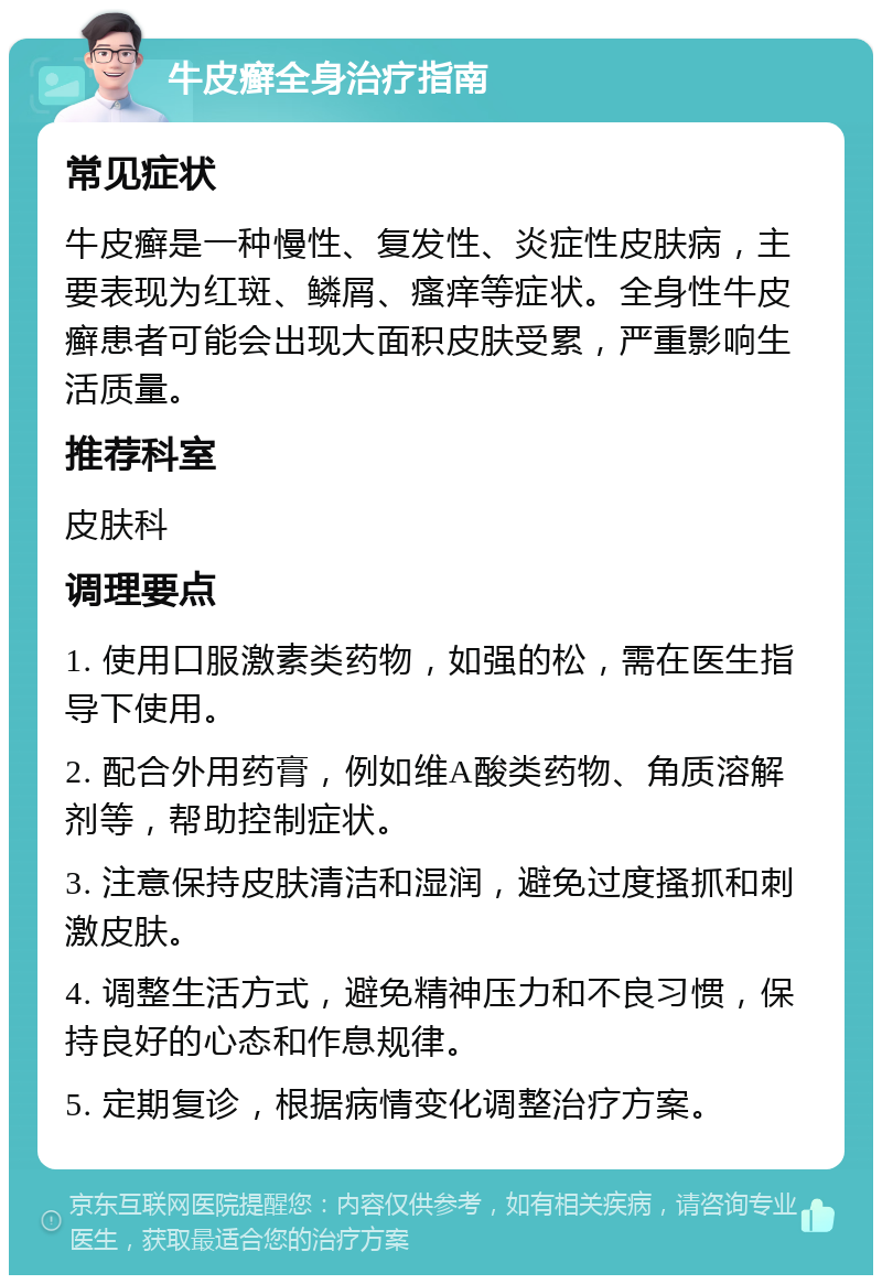 牛皮癣全身治疗指南 常见症状 牛皮癣是一种慢性、复发性、炎症性皮肤病，主要表现为红斑、鳞屑、瘙痒等症状。全身性牛皮癣患者可能会出现大面积皮肤受累，严重影响生活质量。 推荐科室 皮肤科 调理要点 1. 使用口服激素类药物，如强的松，需在医生指导下使用。 2. 配合外用药膏，例如维A酸类药物、角质溶解剂等，帮助控制症状。 3. 注意保持皮肤清洁和湿润，避免过度搔抓和刺激皮肤。 4. 调整生活方式，避免精神压力和不良习惯，保持良好的心态和作息规律。 5. 定期复诊，根据病情变化调整治疗方案。