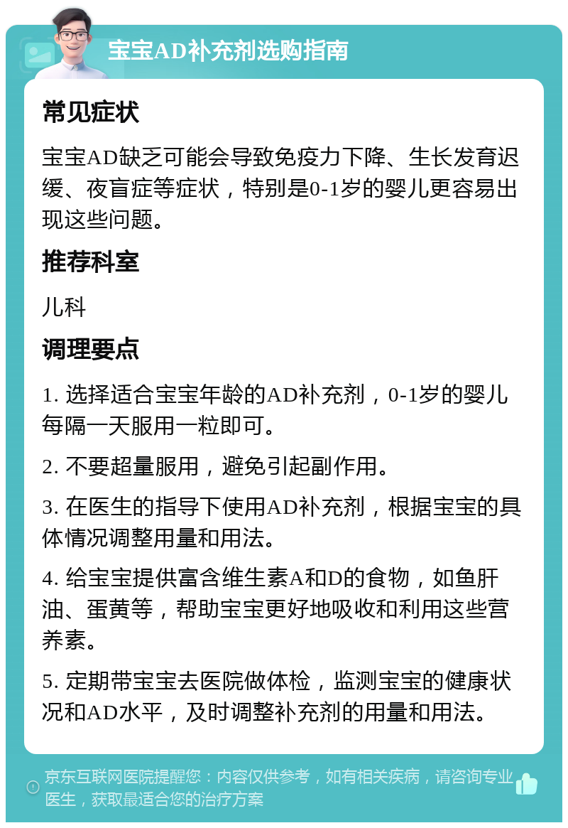 宝宝AD补充剂选购指南 常见症状 宝宝AD缺乏可能会导致免疫力下降、生长发育迟缓、夜盲症等症状，特别是0-1岁的婴儿更容易出现这些问题。 推荐科室 儿科 调理要点 1. 选择适合宝宝年龄的AD补充剂，0-1岁的婴儿每隔一天服用一粒即可。 2. 不要超量服用，避免引起副作用。 3. 在医生的指导下使用AD补充剂，根据宝宝的具体情况调整用量和用法。 4. 给宝宝提供富含维生素A和D的食物，如鱼肝油、蛋黄等，帮助宝宝更好地吸收和利用这些营养素。 5. 定期带宝宝去医院做体检，监测宝宝的健康状况和AD水平，及时调整补充剂的用量和用法。