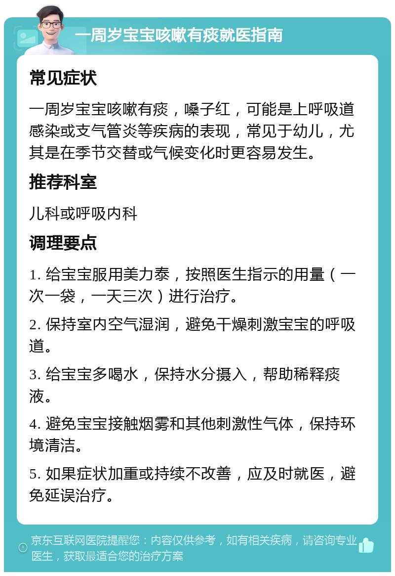 一周岁宝宝咳嗽有痰就医指南 常见症状 一周岁宝宝咳嗽有痰，嗓子红，可能是上呼吸道感染或支气管炎等疾病的表现，常见于幼儿，尤其是在季节交替或气候变化时更容易发生。 推荐科室 儿科或呼吸内科 调理要点 1. 给宝宝服用美力泰，按照医生指示的用量（一次一袋，一天三次）进行治疗。 2. 保持室内空气湿润，避免干燥刺激宝宝的呼吸道。 3. 给宝宝多喝水，保持水分摄入，帮助稀释痰液。 4. 避免宝宝接触烟雾和其他刺激性气体，保持环境清洁。 5. 如果症状加重或持续不改善，应及时就医，避免延误治疗。