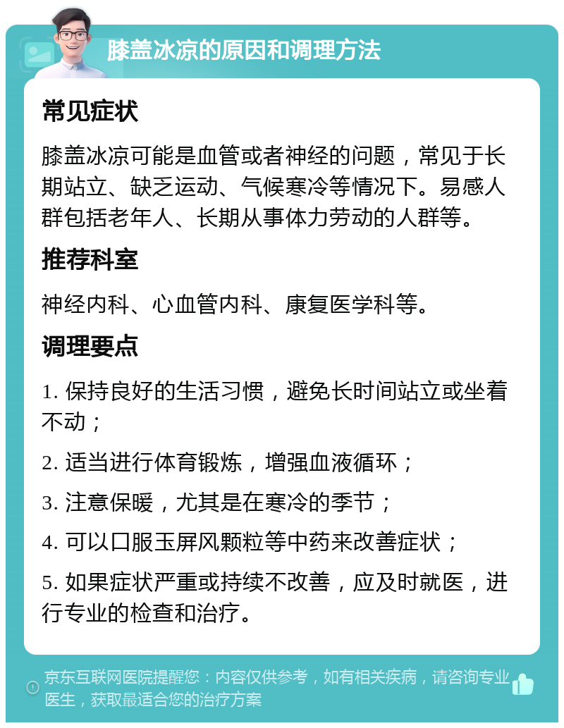 膝盖冰凉的原因和调理方法 常见症状 膝盖冰凉可能是血管或者神经的问题，常见于长期站立、缺乏运动、气候寒冷等情况下。易感人群包括老年人、长期从事体力劳动的人群等。 推荐科室 神经内科、心血管内科、康复医学科等。 调理要点 1. 保持良好的生活习惯，避免长时间站立或坐着不动； 2. 适当进行体育锻炼，增强血液循环； 3. 注意保暖，尤其是在寒冷的季节； 4. 可以口服玉屏风颗粒等中药来改善症状； 5. 如果症状严重或持续不改善，应及时就医，进行专业的检查和治疗。