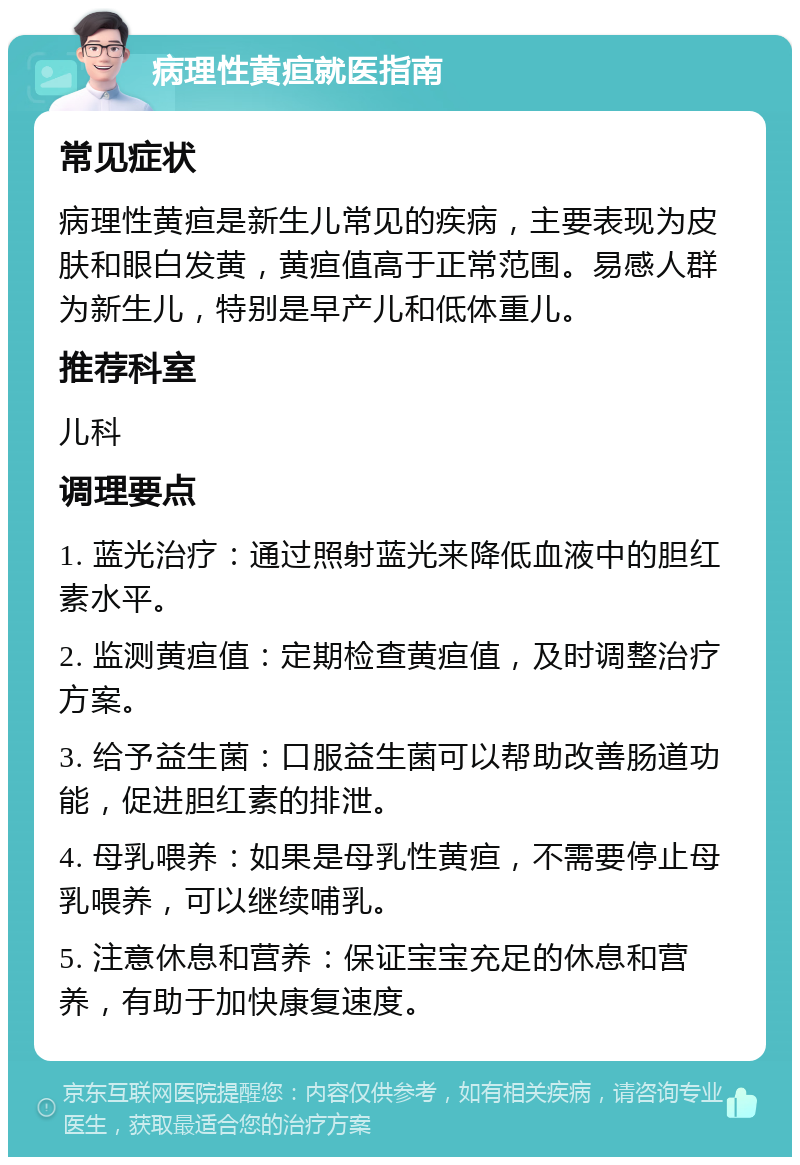 病理性黄疸就医指南 常见症状 病理性黄疸是新生儿常见的疾病，主要表现为皮肤和眼白发黄，黄疸值高于正常范围。易感人群为新生儿，特别是早产儿和低体重儿。 推荐科室 儿科 调理要点 1. 蓝光治疗：通过照射蓝光来降低血液中的胆红素水平。 2. 监测黄疸值：定期检查黄疸值，及时调整治疗方案。 3. 给予益生菌：口服益生菌可以帮助改善肠道功能，促进胆红素的排泄。 4. 母乳喂养：如果是母乳性黄疸，不需要停止母乳喂养，可以继续哺乳。 5. 注意休息和营养：保证宝宝充足的休息和营养，有助于加快康复速度。