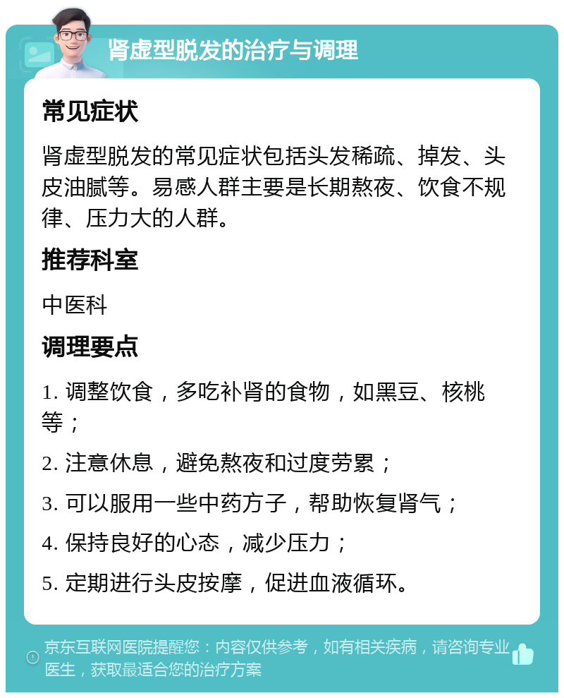 肾虚型脱发的治疗与调理 常见症状 肾虚型脱发的常见症状包括头发稀疏、掉发、头皮油腻等。易感人群主要是长期熬夜、饮食不规律、压力大的人群。 推荐科室 中医科 调理要点 1. 调整饮食，多吃补肾的食物，如黑豆、核桃等； 2. 注意休息，避免熬夜和过度劳累； 3. 可以服用一些中药方子，帮助恢复肾气； 4. 保持良好的心态，减少压力； 5. 定期进行头皮按摩，促进血液循环。