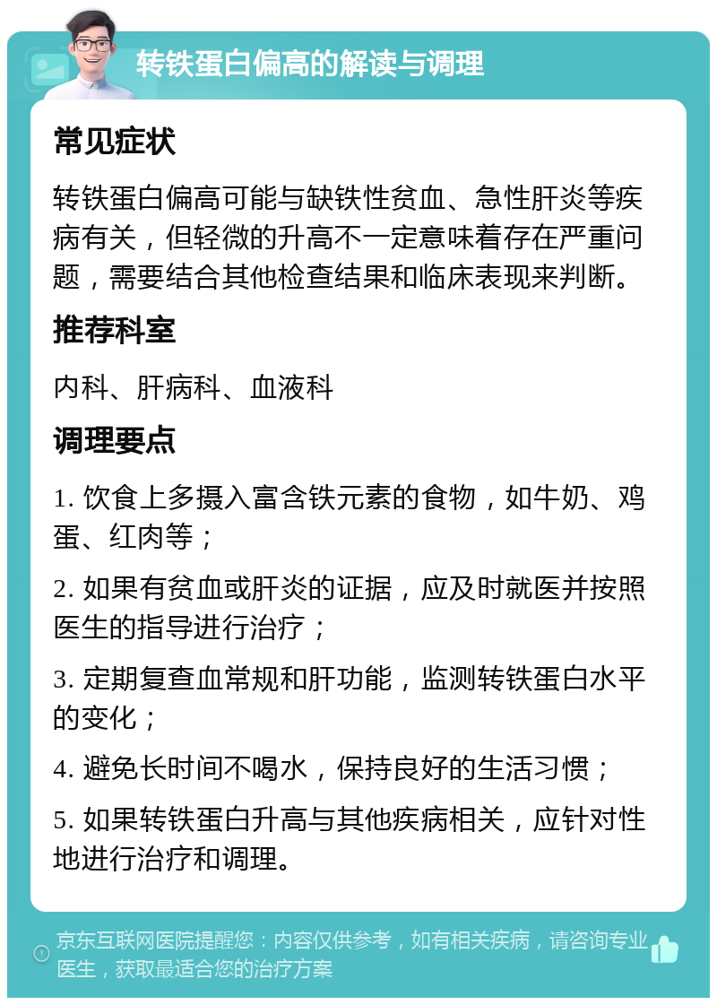 转铁蛋白偏高的解读与调理 常见症状 转铁蛋白偏高可能与缺铁性贫血、急性肝炎等疾病有关，但轻微的升高不一定意味着存在严重问题，需要结合其他检查结果和临床表现来判断。 推荐科室 内科、肝病科、血液科 调理要点 1. 饮食上多摄入富含铁元素的食物，如牛奶、鸡蛋、红肉等； 2. 如果有贫血或肝炎的证据，应及时就医并按照医生的指导进行治疗； 3. 定期复查血常规和肝功能，监测转铁蛋白水平的变化； 4. 避免长时间不喝水，保持良好的生活习惯； 5. 如果转铁蛋白升高与其他疾病相关，应针对性地进行治疗和调理。