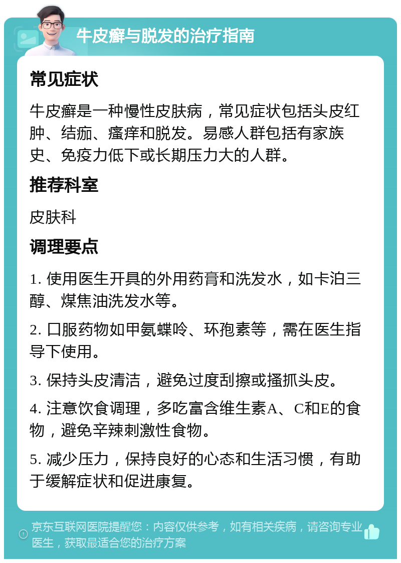 牛皮癣与脱发的治疗指南 常见症状 牛皮癣是一种慢性皮肤病，常见症状包括头皮红肿、结痂、瘙痒和脱发。易感人群包括有家族史、免疫力低下或长期压力大的人群。 推荐科室 皮肤科 调理要点 1. 使用医生开具的外用药膏和洗发水，如卡泊三醇、煤焦油洗发水等。 2. 口服药物如甲氨蝶呤、环孢素等，需在医生指导下使用。 3. 保持头皮清洁，避免过度刮擦或搔抓头皮。 4. 注意饮食调理，多吃富含维生素A、C和E的食物，避免辛辣刺激性食物。 5. 减少压力，保持良好的心态和生活习惯，有助于缓解症状和促进康复。