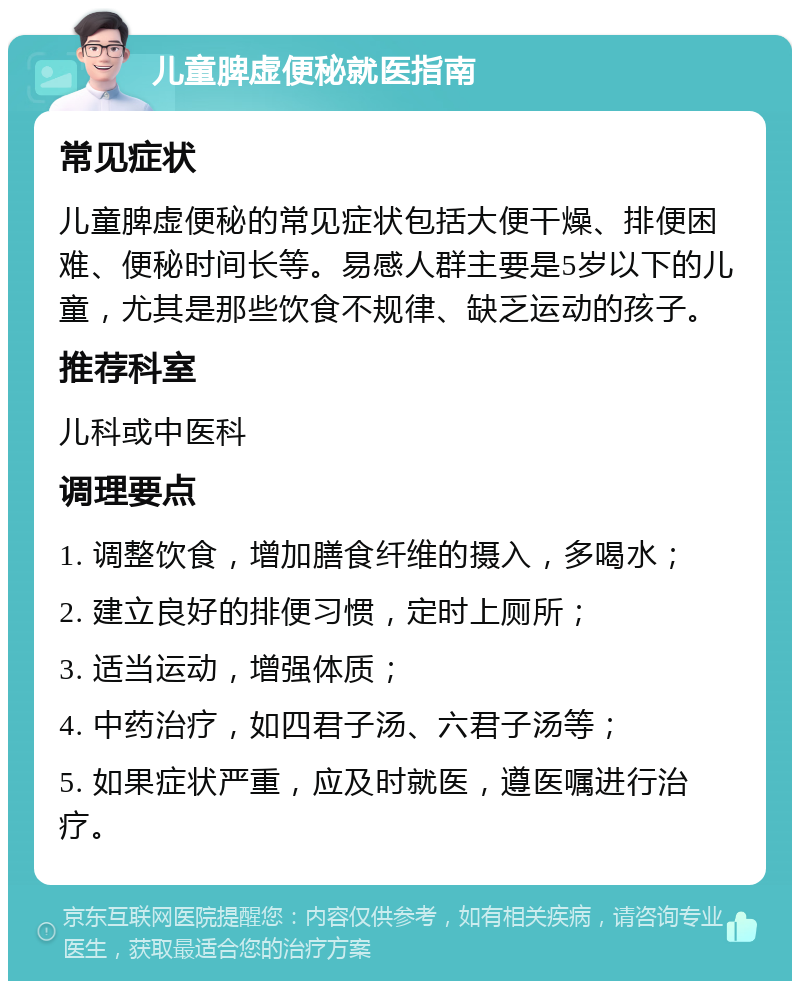 儿童脾虚便秘就医指南 常见症状 儿童脾虚便秘的常见症状包括大便干燥、排便困难、便秘时间长等。易感人群主要是5岁以下的儿童，尤其是那些饮食不规律、缺乏运动的孩子。 推荐科室 儿科或中医科 调理要点 1. 调整饮食，增加膳食纤维的摄入，多喝水； 2. 建立良好的排便习惯，定时上厕所； 3. 适当运动，增强体质； 4. 中药治疗，如四君子汤、六君子汤等； 5. 如果症状严重，应及时就医，遵医嘱进行治疗。