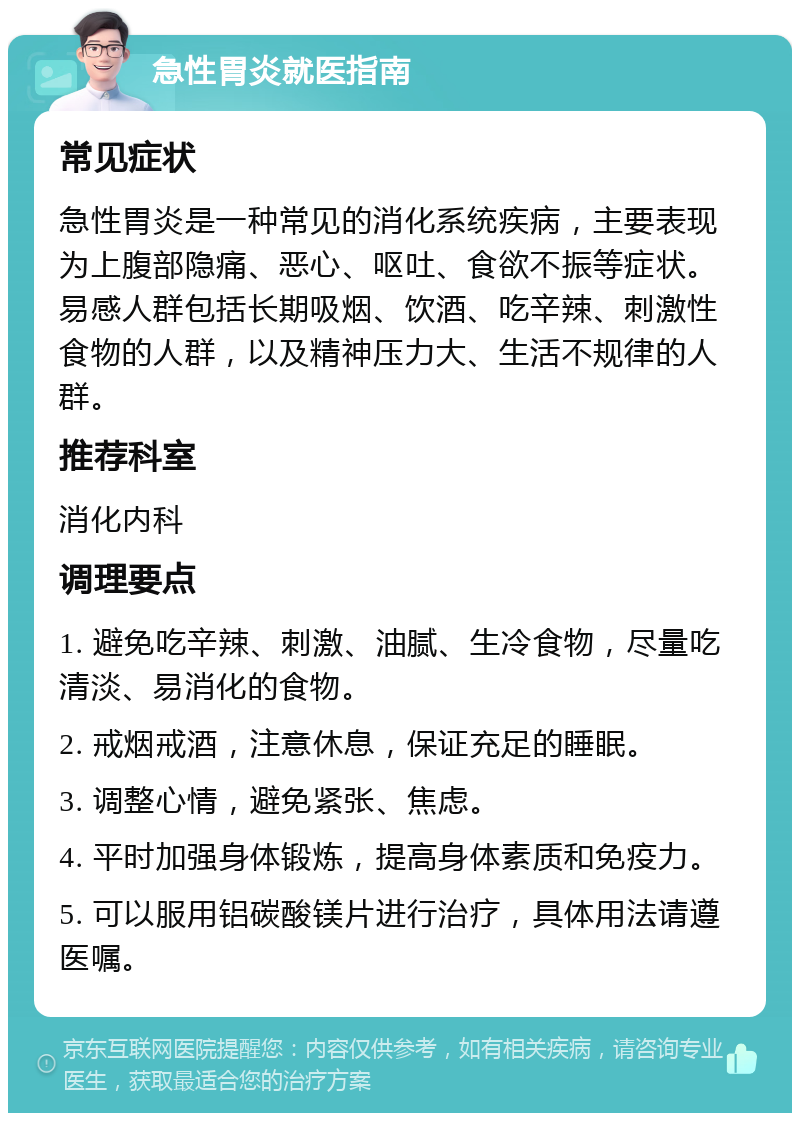 急性胃炎就医指南 常见症状 急性胃炎是一种常见的消化系统疾病，主要表现为上腹部隐痛、恶心、呕吐、食欲不振等症状。易感人群包括长期吸烟、饮酒、吃辛辣、刺激性食物的人群，以及精神压力大、生活不规律的人群。 推荐科室 消化内科 调理要点 1. 避免吃辛辣、刺激、油腻、生冷食物，尽量吃清淡、易消化的食物。 2. 戒烟戒酒，注意休息，保证充足的睡眠。 3. 调整心情，避免紧张、焦虑。 4. 平时加强身体锻炼，提高身体素质和免疫力。 5. 可以服用铝碳酸镁片进行治疗，具体用法请遵医嘱。