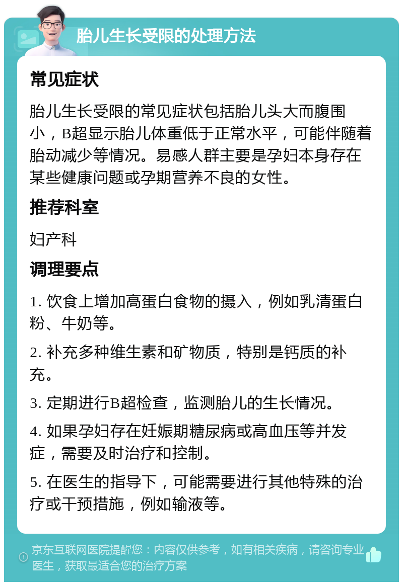 胎儿生长受限的处理方法 常见症状 胎儿生长受限的常见症状包括胎儿头大而腹围小，B超显示胎儿体重低于正常水平，可能伴随着胎动减少等情况。易感人群主要是孕妇本身存在某些健康问题或孕期营养不良的女性。 推荐科室 妇产科 调理要点 1. 饮食上增加高蛋白食物的摄入，例如乳清蛋白粉、牛奶等。 2. 补充多种维生素和矿物质，特别是钙质的补充。 3. 定期进行B超检查，监测胎儿的生长情况。 4. 如果孕妇存在妊娠期糖尿病或高血压等并发症，需要及时治疗和控制。 5. 在医生的指导下，可能需要进行其他特殊的治疗或干预措施，例如输液等。