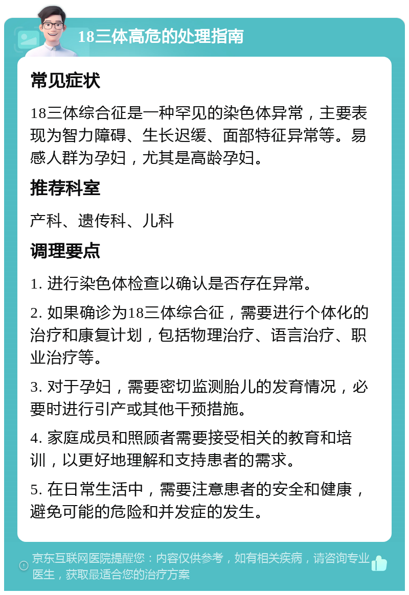 18三体高危的处理指南 常见症状 18三体综合征是一种罕见的染色体异常，主要表现为智力障碍、生长迟缓、面部特征异常等。易感人群为孕妇，尤其是高龄孕妇。 推荐科室 产科、遗传科、儿科 调理要点 1. 进行染色体检查以确认是否存在异常。 2. 如果确诊为18三体综合征，需要进行个体化的治疗和康复计划，包括物理治疗、语言治疗、职业治疗等。 3. 对于孕妇，需要密切监测胎儿的发育情况，必要时进行引产或其他干预措施。 4. 家庭成员和照顾者需要接受相关的教育和培训，以更好地理解和支持患者的需求。 5. 在日常生活中，需要注意患者的安全和健康，避免可能的危险和并发症的发生。