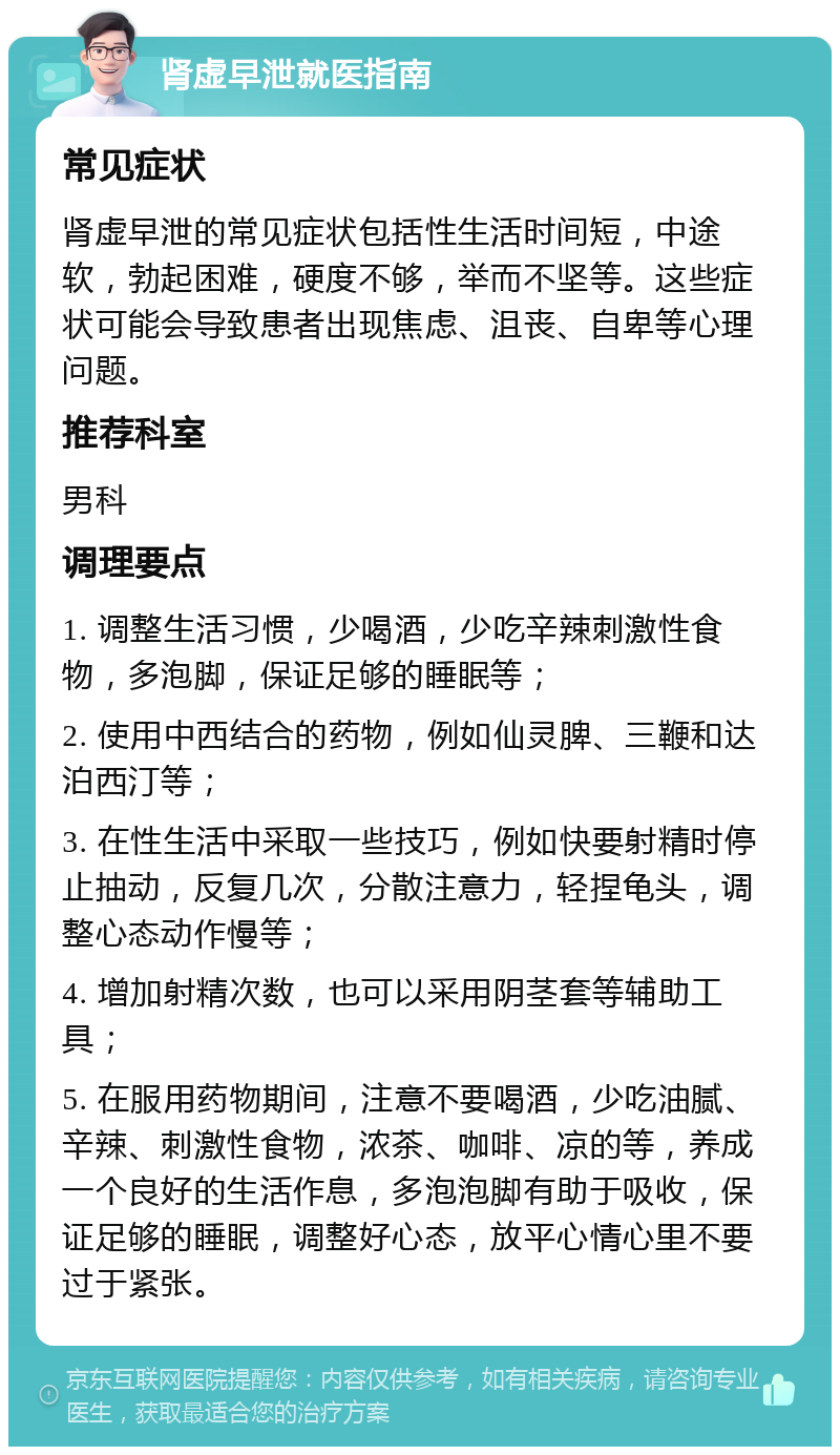 肾虚早泄就医指南 常见症状 肾虚早泄的常见症状包括性生活时间短，中途软，勃起困难，硬度不够，举而不坚等。这些症状可能会导致患者出现焦虑、沮丧、自卑等心理问题。 推荐科室 男科 调理要点 1. 调整生活习惯，少喝酒，少吃辛辣刺激性食物，多泡脚，保证足够的睡眠等； 2. 使用中西结合的药物，例如仙灵脾、三鞭和达泊西汀等； 3. 在性生活中采取一些技巧，例如快要射精时停止抽动，反复几次，分散注意力，轻捏龟头，调整心态动作慢等； 4. 增加射精次数，也可以采用阴茎套等辅助工具； 5. 在服用药物期间，注意不要喝酒，少吃油腻、辛辣、刺激性食物，浓茶、咖啡、凉的等，养成一个良好的生活作息，多泡泡脚有助于吸收，保证足够的睡眠，调整好心态，放平心情心里不要过于紧张。