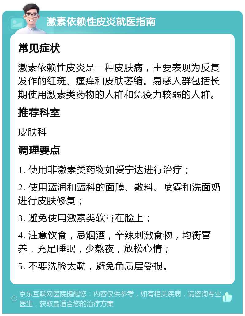 激素依赖性皮炎就医指南 常见症状 激素依赖性皮炎是一种皮肤病，主要表现为反复发作的红斑、瘙痒和皮肤萎缩。易感人群包括长期使用激素类药物的人群和免疫力较弱的人群。 推荐科室 皮肤科 调理要点 1. 使用非激素类药物如爱宁达进行治疗； 2. 使用蓝润和蓝科的面膜、敷料、喷雾和洗面奶进行皮肤修复； 3. 避免使用激素类软膏在脸上； 4. 注意饮食，忌烟酒，辛辣刺激食物，均衡营养，充足睡眠，少熬夜，放松心情； 5. 不要洗脸太勤，避免角质层受损。