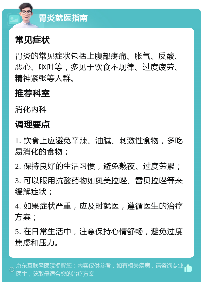 胃炎就医指南 常见症状 胃炎的常见症状包括上腹部疼痛、胀气、反酸、恶心、呕吐等，多见于饮食不规律、过度疲劳、精神紧张等人群。 推荐科室 消化内科 调理要点 1. 饮食上应避免辛辣、油腻、刺激性食物，多吃易消化的食物； 2. 保持良好的生活习惯，避免熬夜、过度劳累； 3. 可以服用抗酸药物如奥美拉唑、雷贝拉唑等来缓解症状； 4. 如果症状严重，应及时就医，遵循医生的治疗方案； 5. 在日常生活中，注意保持心情舒畅，避免过度焦虑和压力。