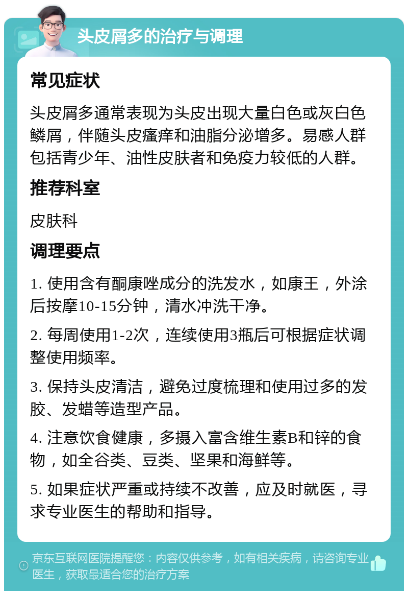 头皮屑多的治疗与调理 常见症状 头皮屑多通常表现为头皮出现大量白色或灰白色鳞屑，伴随头皮瘙痒和油脂分泌增多。易感人群包括青少年、油性皮肤者和免疫力较低的人群。 推荐科室 皮肤科 调理要点 1. 使用含有酮康唑成分的洗发水，如康王，外涂后按摩10-15分钟，清水冲洗干净。 2. 每周使用1-2次，连续使用3瓶后可根据症状调整使用频率。 3. 保持头皮清洁，避免过度梳理和使用过多的发胶、发蜡等造型产品。 4. 注意饮食健康，多摄入富含维生素B和锌的食物，如全谷类、豆类、坚果和海鲜等。 5. 如果症状严重或持续不改善，应及时就医，寻求专业医生的帮助和指导。