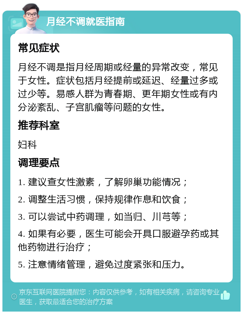 月经不调就医指南 常见症状 月经不调是指月经周期或经量的异常改变，常见于女性。症状包括月经提前或延迟、经量过多或过少等。易感人群为青春期、更年期女性或有内分泌紊乱、子宫肌瘤等问题的女性。 推荐科室 妇科 调理要点 1. 建议查女性激素，了解卵巢功能情况； 2. 调整生活习惯，保持规律作息和饮食； 3. 可以尝试中药调理，如当归、川芎等； 4. 如果有必要，医生可能会开具口服避孕药或其他药物进行治疗； 5. 注意情绪管理，避免过度紧张和压力。