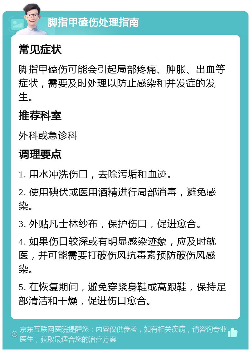 脚指甲磕伤处理指南 常见症状 脚指甲磕伤可能会引起局部疼痛、肿胀、出血等症状，需要及时处理以防止感染和并发症的发生。 推荐科室 外科或急诊科 调理要点 1. 用水冲洗伤口，去除污垢和血迹。 2. 使用碘伏或医用酒精进行局部消毒，避免感染。 3. 外贴凡士林纱布，保护伤口，促进愈合。 4. 如果伤口较深或有明显感染迹象，应及时就医，并可能需要打破伤风抗毒素预防破伤风感染。 5. 在恢复期间，避免穿紧身鞋或高跟鞋，保持足部清洁和干燥，促进伤口愈合。