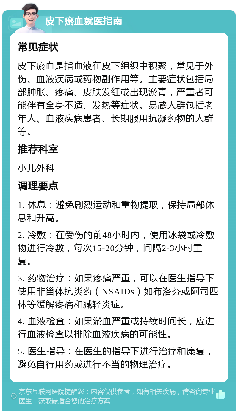 皮下瘀血就医指南 常见症状 皮下瘀血是指血液在皮下组织中积聚，常见于外伤、血液疾病或药物副作用等。主要症状包括局部肿胀、疼痛、皮肤发红或出现淤青，严重者可能伴有全身不适、发热等症状。易感人群包括老年人、血液疾病患者、长期服用抗凝药物的人群等。 推荐科室 小儿外科 调理要点 1. 休息：避免剧烈运动和重物提取，保持局部休息和升高。 2. 冷敷：在受伤的前48小时内，使用冰袋或冷敷物进行冷敷，每次15-20分钟，间隔2-3小时重复。 3. 药物治疗：如果疼痛严重，可以在医生指导下使用非甾体抗炎药（NSAIDs）如布洛芬或阿司匹林等缓解疼痛和减轻炎症。 4. 血液检查：如果淤血严重或持续时间长，应进行血液检查以排除血液疾病的可能性。 5. 医生指导：在医生的指导下进行治疗和康复，避免自行用药或进行不当的物理治疗。