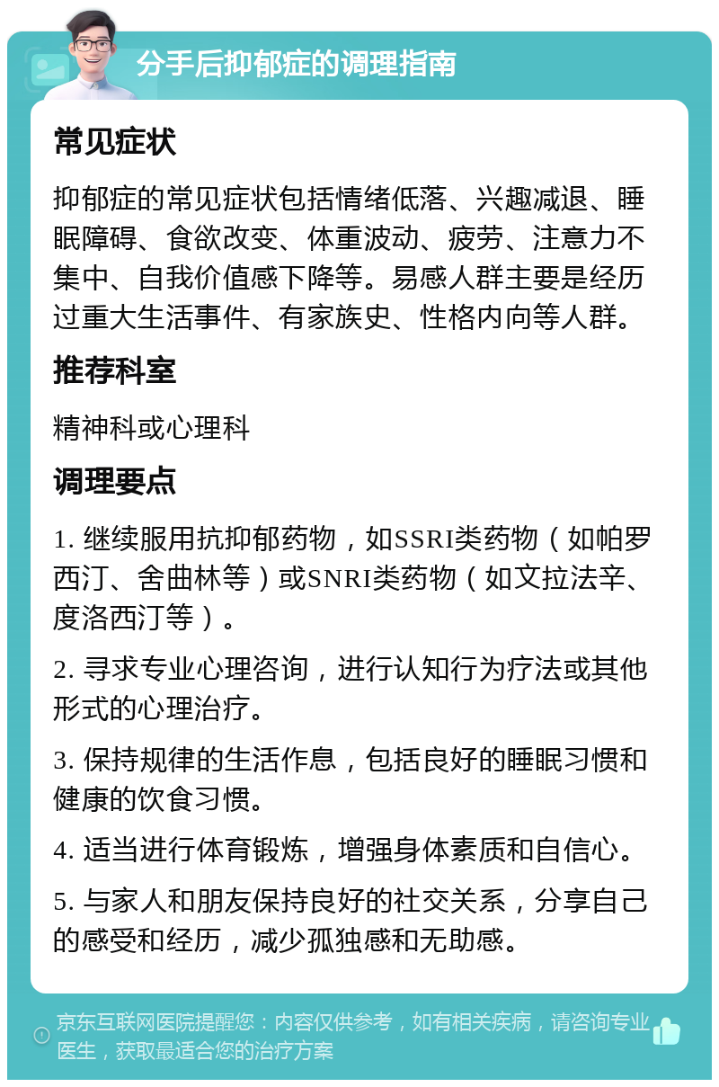 分手后抑郁症的调理指南 常见症状 抑郁症的常见症状包括情绪低落、兴趣减退、睡眠障碍、食欲改变、体重波动、疲劳、注意力不集中、自我价值感下降等。易感人群主要是经历过重大生活事件、有家族史、性格内向等人群。 推荐科室 精神科或心理科 调理要点 1. 继续服用抗抑郁药物，如SSRI类药物（如帕罗西汀、舍曲林等）或SNRI类药物（如文拉法辛、度洛西汀等）。 2. 寻求专业心理咨询，进行认知行为疗法或其他形式的心理治疗。 3. 保持规律的生活作息，包括良好的睡眠习惯和健康的饮食习惯。 4. 适当进行体育锻炼，增强身体素质和自信心。 5. 与家人和朋友保持良好的社交关系，分享自己的感受和经历，减少孤独感和无助感。