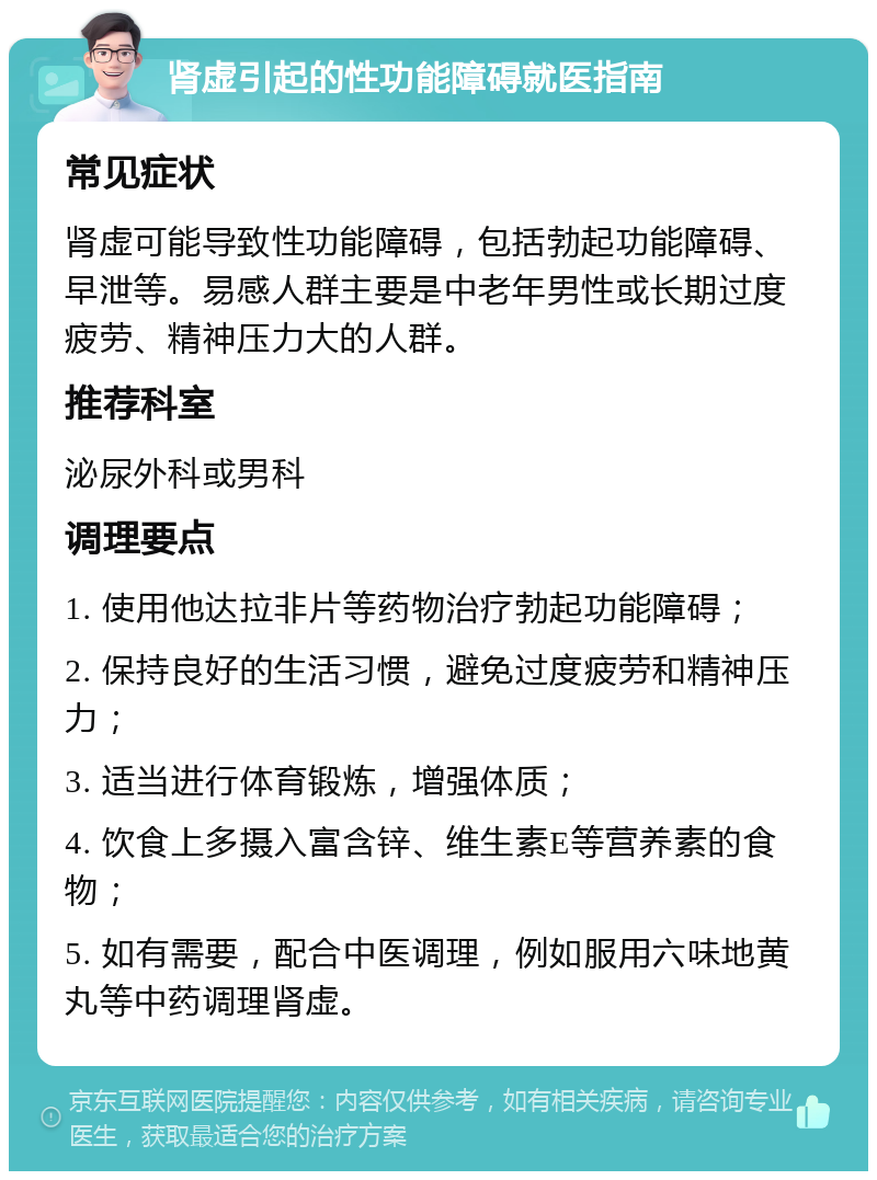 肾虚引起的性功能障碍就医指南 常见症状 肾虚可能导致性功能障碍，包括勃起功能障碍、早泄等。易感人群主要是中老年男性或长期过度疲劳、精神压力大的人群。 推荐科室 泌尿外科或男科 调理要点 1. 使用他达拉非片等药物治疗勃起功能障碍； 2. 保持良好的生活习惯，避免过度疲劳和精神压力； 3. 适当进行体育锻炼，增强体质； 4. 饮食上多摄入富含锌、维生素E等营养素的食物； 5. 如有需要，配合中医调理，例如服用六味地黄丸等中药调理肾虚。