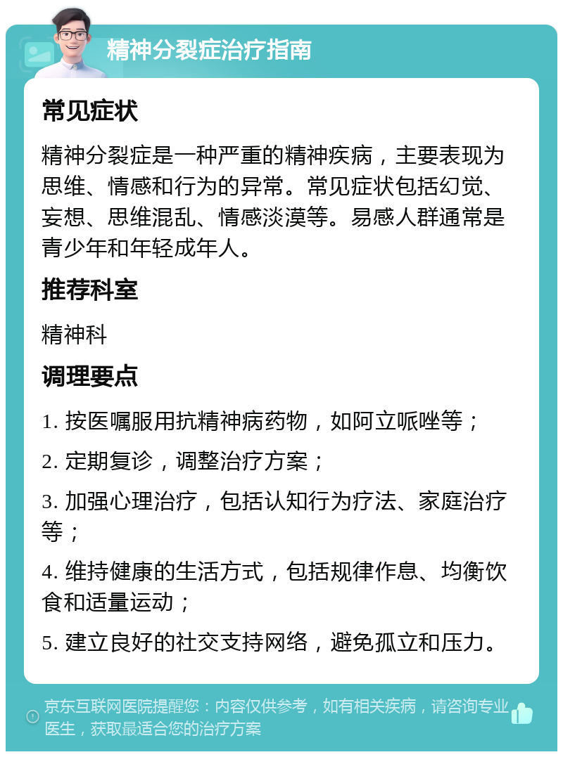 精神分裂症治疗指南 常见症状 精神分裂症是一种严重的精神疾病，主要表现为思维、情感和行为的异常。常见症状包括幻觉、妄想、思维混乱、情感淡漠等。易感人群通常是青少年和年轻成年人。 推荐科室 精神科 调理要点 1. 按医嘱服用抗精神病药物，如阿立哌唑等； 2. 定期复诊，调整治疗方案； 3. 加强心理治疗，包括认知行为疗法、家庭治疗等； 4. 维持健康的生活方式，包括规律作息、均衡饮食和适量运动； 5. 建立良好的社交支持网络，避免孤立和压力。