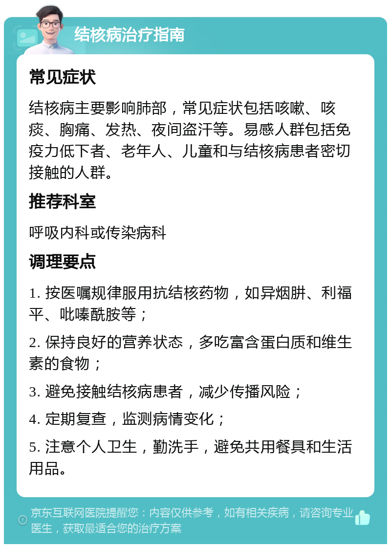 结核病治疗指南 常见症状 结核病主要影响肺部，常见症状包括咳嗽、咳痰、胸痛、发热、夜间盗汗等。易感人群包括免疫力低下者、老年人、儿童和与结核病患者密切接触的人群。 推荐科室 呼吸内科或传染病科 调理要点 1. 按医嘱规律服用抗结核药物，如异烟肼、利福平、吡嗪酰胺等； 2. 保持良好的营养状态，多吃富含蛋白质和维生素的食物； 3. 避免接触结核病患者，减少传播风险； 4. 定期复查，监测病情变化； 5. 注意个人卫生，勤洗手，避免共用餐具和生活用品。