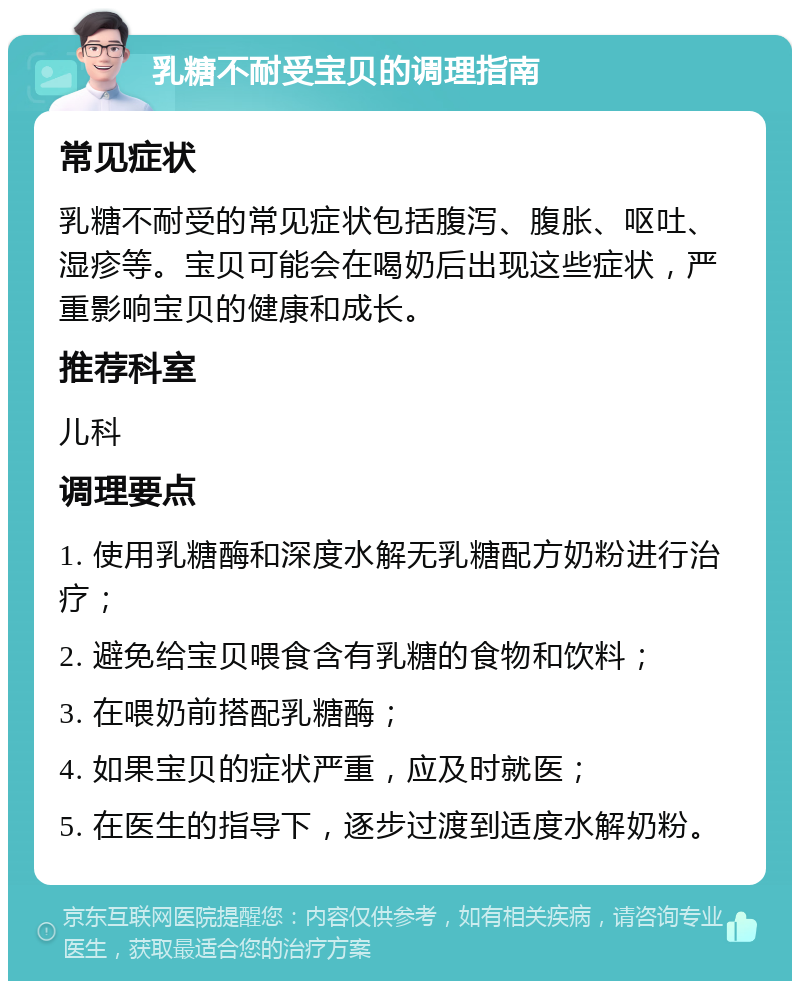 乳糖不耐受宝贝的调理指南 常见症状 乳糖不耐受的常见症状包括腹泻、腹胀、呕吐、湿疹等。宝贝可能会在喝奶后出现这些症状，严重影响宝贝的健康和成长。 推荐科室 儿科 调理要点 1. 使用乳糖酶和深度水解无乳糖配方奶粉进行治疗； 2. 避免给宝贝喂食含有乳糖的食物和饮料； 3. 在喂奶前搭配乳糖酶； 4. 如果宝贝的症状严重，应及时就医； 5. 在医生的指导下，逐步过渡到适度水解奶粉。