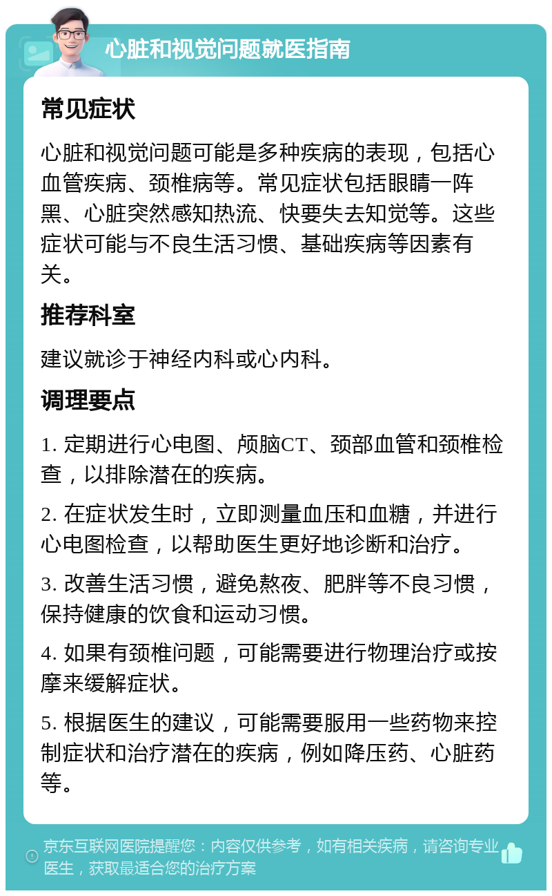 心脏和视觉问题就医指南 常见症状 心脏和视觉问题可能是多种疾病的表现，包括心血管疾病、颈椎病等。常见症状包括眼睛一阵黑、心脏突然感知热流、快要失去知觉等。这些症状可能与不良生活习惯、基础疾病等因素有关。 推荐科室 建议就诊于神经内科或心内科。 调理要点 1. 定期进行心电图、颅脑CT、颈部血管和颈椎检查，以排除潜在的疾病。 2. 在症状发生时，立即测量血压和血糖，并进行心电图检查，以帮助医生更好地诊断和治疗。 3. 改善生活习惯，避免熬夜、肥胖等不良习惯，保持健康的饮食和运动习惯。 4. 如果有颈椎问题，可能需要进行物理治疗或按摩来缓解症状。 5. 根据医生的建议，可能需要服用一些药物来控制症状和治疗潜在的疾病，例如降压药、心脏药等。