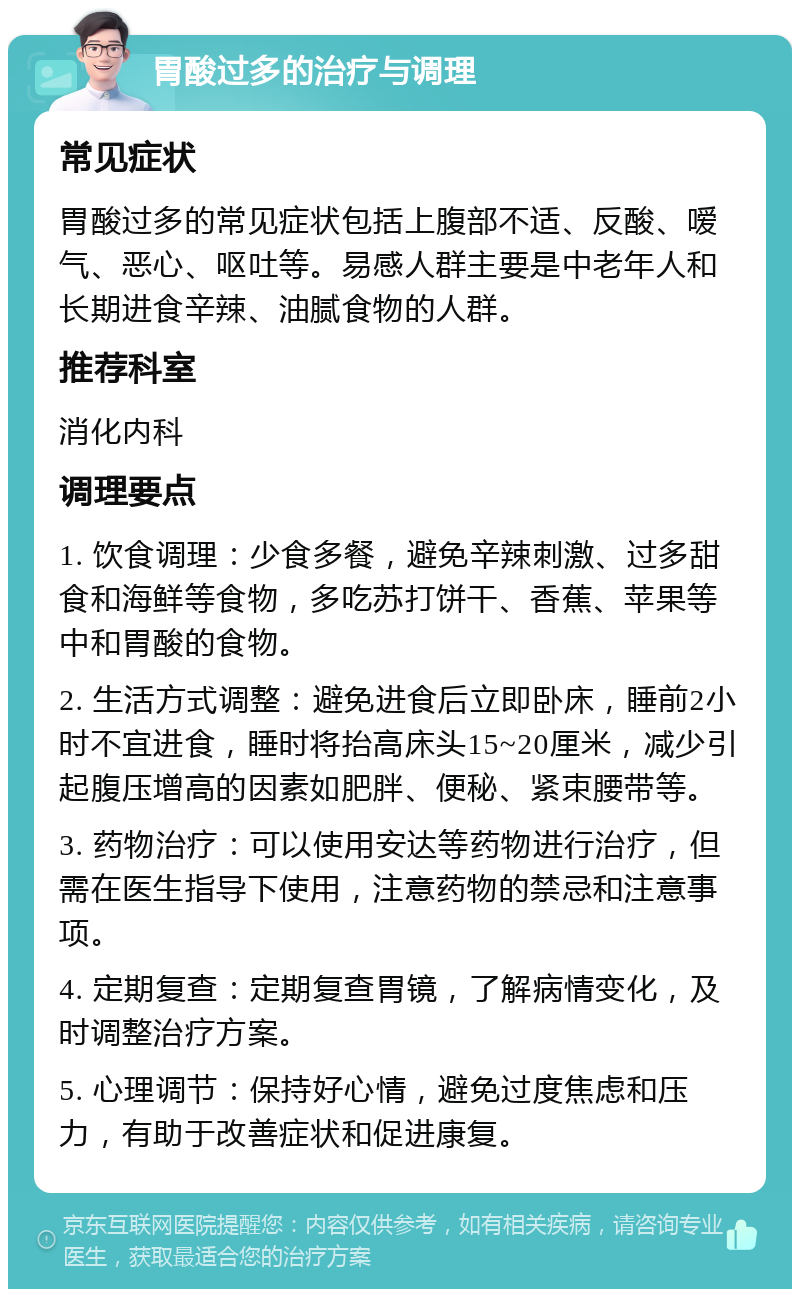 胃酸过多的治疗与调理 常见症状 胃酸过多的常见症状包括上腹部不适、反酸、嗳气、恶心、呕吐等。易感人群主要是中老年人和长期进食辛辣、油腻食物的人群。 推荐科室 消化内科 调理要点 1. 饮食调理：少食多餐，避免辛辣刺激、过多甜食和海鲜等食物，多吃苏打饼干、香蕉、苹果等中和胃酸的食物。 2. 生活方式调整：避免进食后立即卧床，睡前2小时不宜进食，睡时将抬高床头15~20厘米，减少引起腹压增高的因素如肥胖、便秘、紧束腰带等。 3. 药物治疗：可以使用安达等药物进行治疗，但需在医生指导下使用，注意药物的禁忌和注意事项。 4. 定期复查：定期复查胃镜，了解病情变化，及时调整治疗方案。 5. 心理调节：保持好心情，避免过度焦虑和压力，有助于改善症状和促进康复。