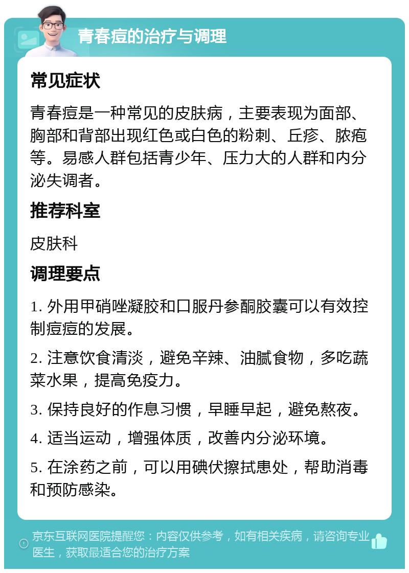 青春痘的治疗与调理 常见症状 青春痘是一种常见的皮肤病，主要表现为面部、胸部和背部出现红色或白色的粉刺、丘疹、脓疱等。易感人群包括青少年、压力大的人群和内分泌失调者。 推荐科室 皮肤科 调理要点 1. 外用甲硝唑凝胶和口服丹参酮胶囊可以有效控制痘痘的发展。 2. 注意饮食清淡，避免辛辣、油腻食物，多吃蔬菜水果，提高免疫力。 3. 保持良好的作息习惯，早睡早起，避免熬夜。 4. 适当运动，增强体质，改善内分泌环境。 5. 在涂药之前，可以用碘伏擦拭患处，帮助消毒和预防感染。