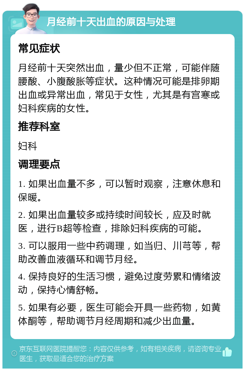 月经前十天出血的原因与处理 常见症状 月经前十天突然出血，量少但不正常，可能伴随腰酸、小腹酸胀等症状。这种情况可能是排卵期出血或异常出血，常见于女性，尤其是有宫寒或妇科疾病的女性。 推荐科室 妇科 调理要点 1. 如果出血量不多，可以暂时观察，注意休息和保暖。 2. 如果出血量较多或持续时间较长，应及时就医，进行B超等检查，排除妇科疾病的可能。 3. 可以服用一些中药调理，如当归、川芎等，帮助改善血液循环和调节月经。 4. 保持良好的生活习惯，避免过度劳累和情绪波动，保持心情舒畅。 5. 如果有必要，医生可能会开具一些药物，如黄体酮等，帮助调节月经周期和减少出血量。