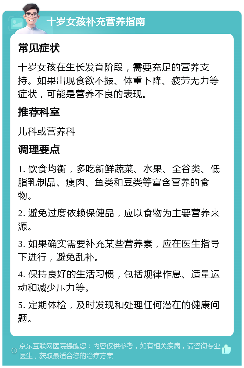 十岁女孩补充营养指南 常见症状 十岁女孩在生长发育阶段，需要充足的营养支持。如果出现食欲不振、体重下降、疲劳无力等症状，可能是营养不良的表现。 推荐科室 儿科或营养科 调理要点 1. 饮食均衡，多吃新鲜蔬菜、水果、全谷类、低脂乳制品、瘦肉、鱼类和豆类等富含营养的食物。 2. 避免过度依赖保健品，应以食物为主要营养来源。 3. 如果确实需要补充某些营养素，应在医生指导下进行，避免乱补。 4. 保持良好的生活习惯，包括规律作息、适量运动和减少压力等。 5. 定期体检，及时发现和处理任何潜在的健康问题。