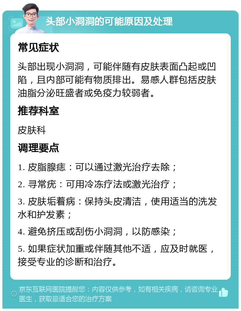 头部小洞洞的可能原因及处理 常见症状 头部出现小洞洞，可能伴随有皮肤表面凸起或凹陷，且内部可能有物质排出。易感人群包括皮肤油脂分泌旺盛者或免疫力较弱者。 推荐科室 皮肤科 调理要点 1. 皮脂腺痣：可以通过激光治疗去除； 2. 寻常疣：可用冷冻疗法或激光治疗； 3. 皮肤垢着病：保持头皮清洁，使用适当的洗发水和护发素； 4. 避免挤压或刮伤小洞洞，以防感染； 5. 如果症状加重或伴随其他不适，应及时就医，接受专业的诊断和治疗。